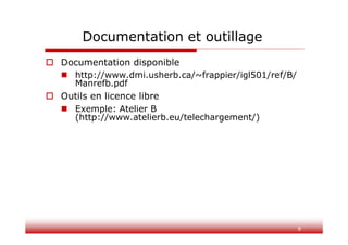 8
Documentation et outillage
 Documentation disponible
 http://www.dmi.usherb.ca/~frappier/igl501/ref/B/
Manrefb.pdf
 Outils en licence libre
 Exemple: Atelier B
(http://www.atelierb.eu/telechargement/)
 