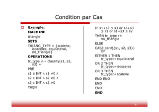81
Condition par Cas
 Exemple:
MACHINE
triangle
SETS
TRIANG_TYPE = {scalene,
isosceles, equilateral,
no_triangle}
OPERATIONS
tr_type <-- classify(s1, s2,
s3) =
PRE
s1 ∈ INT ∧ s1 ≠0 ∧
s2 ∈ INT ∧ s2 ≠0 ∧
s3 ∈ INT ∧ s3 ≠0
THEN
IF s1+s2 ≤ s3 or s2+s3
≤ s1 or s1+s3 ≤ s2
THEN tr_type :=
no_triangle
ELSE
CASE card({s1, s2, s3})
OF
EITHER 1 THEN
tr_type:=equilateral
OR 2 THEN
tr_type:=isosceles
OR 3 THEN
tr_type:=scalene
END END
END
END
END
 