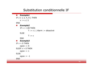 84
 Exemple1
IF x ∈ { 2, 4, 8 } THEN
x := x / 2
END
 Exemple2
IF v > 130 THEN
T := v | | Alarm := désactivé
ELSE
T := v
END
 Exemple3
IF v = 0 THEN
signe := 0
ELSIF v > 0 THEN
signe := 1
ELSE
signe := -1
END
Substitution conditionnelle IF
 