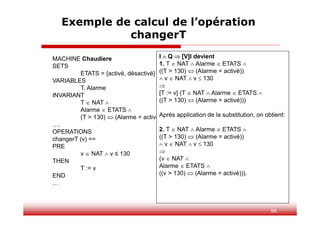 86
Exemple de calcul de l’opération
changerT
MACHINE Chaudiere
SETS
ETATS = {activé, désactivé}
VARIABLES
T, Alarme
INVARIANT
T  NAT 
Alarme  ETATS 
(T > 130)  (Alarme = activé)
….
OPERATIONS
changerT (v) ==
PRE
v  NAT  v ≤ 130
THEN
T := v
END
…
I  Q  [V]I devient
1. T  NAT  Alarme  ETATS 
((T > 130)  (Alarme = activé))
 v  NAT  v  130

[T := v] (T  NAT  Alarme  ETATS 
((T > 130)  (Alarme = activé)))
Après application de la substitution, on obtient:
2. T  NAT  Alarme  ETATS 
((T > 130)  (Alarme = activé))
 v  NAT  v  130

(v  NAT 
Alarme  ETATS 
((v > 130)  (Alarme = activé))).
 