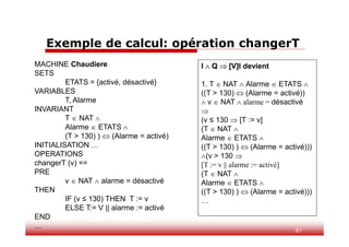 87
Exemple de calcul: opération changerT
I  Q  [V]I devient
1. T  NAT  Alarme  ETATS 
((T > 130)  (Alarme = activé))
 v  NAT  alarme = désactivé

(v ≤ 130  [T := v]
(T  NAT 
Alarme  ETATS 
((T > 130) )  (Alarme = activé)))
(v > 130 
[T := v || alarme := activé]
(T  NAT 
Alarme  ETATS 
((T > 130) )  (Alarme = activé)))
…
MACHINE Chaudiere
SETS
ETATS = {activé, désactivé}
VARIABLES
T, Alarme
INVARIANT
T  NAT 
Alarme  ETATS 
(T > 130) )  (Alarme = activé)
INITIALISATION …
OPERATIONS
changerT (v) ==
PRE
v  NAT  alarme = désactivé
THEN
IF (v ≤ 130) THEN T := v
ELSE T:= V || alarme := activé
END
…
 