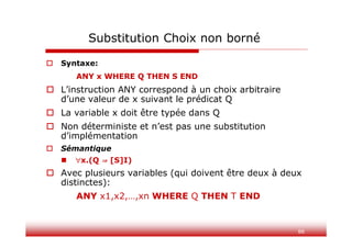 88
Substitution Choix non borné
 Syntaxe:
ANY x WHERE Q THEN S END
 L’instruction ANY correspond à un choix arbitraire
d’une valeur de x suivant le prédicat Q
 La variable x doit être typée dans Q
 Non déterministe et n’est pas une substitution
d’implémentation
 Sémantique
 x.(Q ⇒ [S]I)
 Avec plusieurs variables (qui doivent être deux à deux
distinctes):
ANY x1,x2,…,xn WHERE Q THEN T END
 