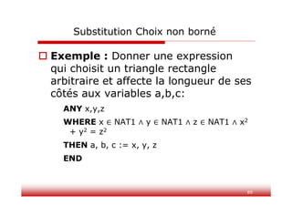 89
Substitution Choix non borné
 Exemple : Donner une expression
qui choisit un triangle rectangle
arbitraire et affecte la longueur de ses
côtés aux variables a,b,c:
ANY x,y,z
WHERE x NAT1 y NAT1 z NAT1 x2
+ y2 = z2
THEN a, b, c := x, y, z
END
 