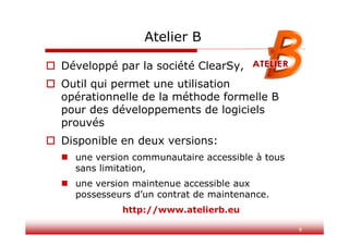 9
Atelier B
 Développé par la société ClearSy,
 Outil qui permet une utilisation
opérationnelle de la méthode formelle B
pour des développements de logiciels
prouvés
 Disponible en deux versions:
 une version communautaire accessible à tous
sans limitation,
 une version maintenue accessible aux
possesseurs d’un contrat de maintenance.
http://www.atelierb.eu
 