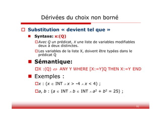 91
Dérivées du choix non borné
 Substitution « devient tel que »
 Syntaxe: x:(Q)
Avec Q un prédicat, X une liste de variables modifiables
deux à deux distinctes.
Les variables de la liste X, doivent être typées dans le
prédicat Q
 Sémantique:
X :(Q)  ANY Y WHERE [X:=Y]Q THEN X:=Y END
 Exemples :
x : (x  INT  x > -4  x < 4) ;
a, b : (a  INT  b  INT  a2 + b2 = 25) ;
 