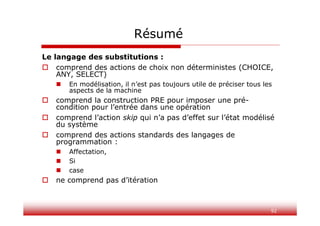 92
Résumé
Le langage des substitutions :
 comprend des actions de choix non déterministes (CHOICE,
ANY, SELECT)
 En modélisation, il n’est pas toujours utile de préciser tous les
aspects de la machine
 comprend la construction PRE pour imposer une pré-
condition pour l’entrée dans une opération
 comprend l’action skip qui n’a pas d’effet sur l’état modélisé
du système
 comprend des actions standards des langages de
programmation :
 Affectation,
 Si
 case
 ne comprend pas d’itération
 