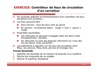 93
EXERCICE: Contrôleur de feux de circulation
d’un carrefour
 On souhaite spécifier le fonctionnement d’un contrôleur de feux
tricolores d’un carrefour.
 Les feux peuvent être :
 Hors service : tous les feux sont au jaune
 En service : ils évoluent selon: rouge vert jaune
rouge
 Propriétés souhaitées:
 Les véhicules ne peuvent s’engager dans les deux voies
simultanément (sûreté).
 les véhicules ne sont pas bloqués infiniment sur l’une des
(ou les deux) voies (vivacité).
 Les opérations à spécifier sur les feux de circulation sont:
Mise_ en_service, Mise_hors_service et Changer_feu
Travail demandé:
1. Spécifier les données de la machine B associée à ce système
2. Décrire les invariants de ce modèle
3. Donner la machine résultante
 