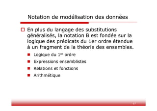 97
Notation de modélisation des données
 En plus du langage des substitutions
généralisés, la notation B est fondée sur la
logique des prédicats du 1er ordre étendue
à un fragment de la théorie des ensembles.
 Logique du 1er ordre
 Expressions ensemblistes
 Relations et fonctions
 Arithmétique
 