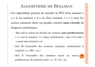 14
Cet algorithme permet de calculer le PCC d’un sommet «
s » à un sommet « d » ou d’un sommet « s » à tous les
autres sommets dans un graphe orienté sans circuit de
longueur quelconque.
Soit π(i) la valeur de chemin du sommet sans prédécesseur
« s » vers le sommet « i », ainsi, initialement : π(s) = 0 et π(x) =
∞ pour tout sommet x ≠s
Soit M l’ensemble des sommets marqués, initialement il
contient « s » (M = {s} )
Soit Z l’ensemble des sommets ayant au moins un
prédécesseur. Il contient aussi « s » Z = Z ∪ {s}
ALGORITHME DE BELLMAN
 