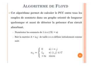 23
Cet algorithme permet de calculer le PCC entre tous les
couples de sommets dans un graphe orienté de longueur
quelconque et aussi de détecter la présence d’un circuit
absorbant.
Numéroter les sommets de 1 à n (|X| = n)
Soit la matrice A = {aij} de taille n x n définie initialement comme
suit:
ALGORITHME DE FLOYD
 