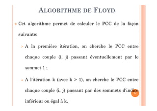 24
Cet algorithme permet de calculer le PCC de la façon
suivante:
A la première itération, on cherche le PCC entre
chaque couple (i, j) passant éventuellement par le
sommet 1 ;
A l'itération k (avec k > 1), on cherche le PCC entre
chaque couple (i, j) passant par des sommets d'indice
inférieur ou égal à k.
ALGORITHME DE FLOYD
 