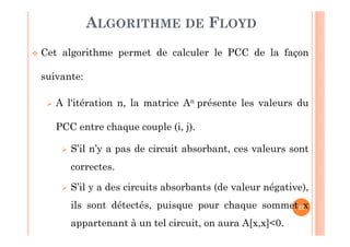 25
Cet algorithme permet de calculer le PCC de la façon
suivante:
A l'itération n, la matrice An présente les valeurs du
PCC entre chaque couple (i, j).
S’il n’y a pas de circuit absorbant, ces valeurs sont
correctes.
S’il y a des circuits absorbants (de valeur négative),
ils sont détectés, puisque pour chaque sommet x
appartenant à un tel circuit, on aura A[x,x]<0.
ALGORITHME DE FLOYD
 