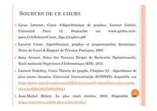 SOURCES DE CE COURS
Lucas Letocart, Cours d’Algorithmique de graphes, Institut Galilée,
Université Paris 13, Disponible sur www-galilee.univ-
paris13.fr/fichiers/Cours_Algo_Graphes.pdf
Laurent Canet, Algorithmique, graphes et programmation dynamique,
Notes de Cours & Rapport de Travaux Pratiques, 2003
Sana Aroussi, Notes des Travaux Dirigés de Recherche Opérationnelle,
Ecole nationale Supérieure d’Informatique (ESI), 2013.
Laurent Godefroy, Cours Théorie du graphe, Chapitre 03 - Algorithmes de
plus courts chemins, Université Internationale SUPINFO, disponible sur
https://www.supinfo.com/cours/2GRA/chapitres/03-algorithmes-plus-courts-
chemins#idm46133009494944
Jean-Michel Hélary, Le plus court chemin, 2005, Disponible sur
https://interstices.info/le-plus-court-chemin/
29
 