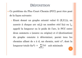 4
Ce problème du Plus Court Chemin (PCC) peut être posé
de la façon suivante:
Etant donné un graphe orienté valué G (X,U,L), on
associe à chaque arc u(i,j) un nombre réel l(u) ou lij,
appelé la longueur ou le poids de l’arc, le PCC entre
deux sommets s (source ou origine) et d (destination)
du graphe consiste à déterminer, parmi tous les
chemins allant de s à d, un chemin, noté u*, dont la
longueur totale l(u*) = soit minimale
DÉFINITION
 