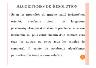 7
Selon les propriétés du graphe traité (orienté/non
orienté, avec/sans circuit ou longueurs
positives/quelconques) et selon le problème considéré
(recherche du plus court chemin d'un sommet vers
tous les autres, ou entre tous les couples de
sommets), il existe de nombreux algorithmes
permettant l'obtention d'une solution.
ALGORITHMES DE RÉSOLUTION
 