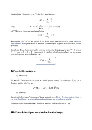 La circulation élémentaire peut s’écrire alors sous la forme :

                                                   q           dr
                                        dC =                    2
                                                  4πε o r
                                      q               
soit :                    dC = − d              + K  = − dV(M)
                                      4πε o r         
où V(M) est un champ de scalaires défini par :
                                                   q
                                     V(M) =                    + K
                                                 4πε o r

Remarquons que V n’est pas unique (il est défini à une constante additive près), on mettra
cette liberté à profit pour choisir le potentiel scalaire le plus adapté à la résolution de chaque
problème.

Dans le cas d’une charge ponctuelle, on prend un potentiel de référence tel que V = 0 lorsque
r → ∞ , on a : 0 = 0 + K . La constante K est alors nul et le potentiel créé par une charge
ponctuelle en tout point de l’espace est :

                                                       q
                                        V(M) =
                                                    4πε o r




2) Potentiel électrostatique

         a) Définition
                                                                                      r
Le potentiel électrostatique au point M, généré par un champ électrostatique E(M) est la
fonction scalaire V(M) tel que :
                                                           r        uu
                                                                     r
                               dV(M) = − dC = − E(M) dl(M)

         b) Remarque

Le potentiel électrique n’est connu qu’à une constante près. V(∞) = 0 est un choix arbitraire,
car seule la différence de potentiel entre deux points est une grandeur mesurable.

Dans le système international (SI), l’unité du potentiel est le volt (symbole : V).



III- Potentiel créé par une distribution de charges
 