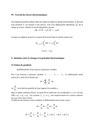 IV- Travail des forces électrostatiques

                                                                                                           r
Une charge ponctuelle q placée dans une région ou règne un champ électrostatique E dérivant
                                             r                                    uu
                                                                                   r
d’un potentiel V, est soumise à une force F . Lors d’un déplacement élémentaire dl de la
charge q, la force effectue le travail élémentaire suivant :
                                                r uu
                                                   r            r uu
                                                                   r
                                       dW = F dl = q E dl = − q dV


Lorsque q se déplace du point A au point B le travail total se calcule comme suit :
                                                          B                     B

                                         WA → B =     ∫   A
                                                              dW = − q     ∫A
                                                                                    dV



                                                  = q (VA − VB )


V- Relation entre le champ et le potentiel électrostatique


1) Notion de gradient

            a) Différentielle d’une fonction à plusieurs variables

Soit f une fonction à plusieurs variables x 1 , ..................... x i , ............ , x n . La différentielle totale
exacte de f, notée df est donnée par :
                                              n
                                                    ∂f
                                       df =
                                            i =1   ∂x i
                                                          ∑   dx i

     ∂f
où          est la dérivée partielle de f par rapport à la variable xi.
     ∂x i
Dans le repère cartésien (Oxyz), un point M est repéré par ses coordonnées x, y et z tel que
uuu r r        r     r                  r r         r
OM = xe x + ye y + ze z . Les vecteurs e x , e y et e z sont respectivement les vecteurs unitaires
des axes (Ox), (Oy) et (Oz).
Si f(M) est une fonction à trois variables, la différentielle totale exacte s’écrit :

                                                 ∂f            ∂f          ∂f
                                          df =        dx +          dy +        dz
                                                 ∂x            ∂y          ∂z

                                ∂f r    ∂f r    ∂f r           r        r        r
                       df = (      ex +    ey +    e z ) ⋅ (dx e x + dy e y + dz e z )
                                ∂x      ∂y      ∂z
 