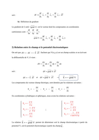 ∂f r    ∂f r    ∂f r uu     r
soit :                                df = (       ex +    ey +    e z ) ⋅ dl
                                                ∂x      ∂y      ∂z

         b) Définition du gradient
                             uuur
Le gradient de f, noté ( grad f ) est le vecteur dont les composantes en coordonnées
                        ∂f       ∂f       ∂f
cartésiennes sont : (        ,        ,        ).
                        ∂x       ∂y       ∂z
                                  uuuur      ∂f r    ∂f r    ∂f r
                                  grad f = (    ex +    ey +    ez )
                                                        ∂x           ∂y                 ∂z


2) Relation entre le champ et le potentiel électrostatiques
                          r uu
                             r
On sait que dV = − dC = − E dl . Sachant que V(x,y,z) est un champ scalaire et en écrivant

la différentielle de V, il vient :

                                                        ∂V          ∂V             ∂V
                                           dV =              dx +         dy +          dz
                                                        ∂x          ∂y             ∂z
                                                                  uuur        uu
                                                                               r
soit :                                                  dV = grad V d l

                         r uu
                            r                                uuur        uu
                                                                          r                      r        uuur
               dV = − E dl                et        dV = grad V d l                →             E = − grad V

Les composantes du vecteur champ électrique, sont données par les relations suivantes :

                                          ∂V                             ∂V                          ∂V
                        Ex = −                      ;   Ey = −                 ;    Ez = −
                                          ∂x                             ∂y                          ∂z

En coordonnées cylindriques et sphériques, nous avons les relations suivantes :


                    ∂V                                                                               ∂V
             Eρ = − ∂ ρ                                                                      Er = − ∂ r
                                                                                            
                    1 ∂V                                                                             1 ∂V
             Eφ = −                                          ;                               Eθ = −
                     ρ ∂φ                                                                             r ∂θ
            
                    ∂V                                                                                  1 ∂V
             Ez = −                                                                          E φ = − r sin θ ∂ φ
                    ∂z                                                                      

              r         uuur
La relation E = − grad V permet de déterminer soit le champ électrostatique à partir du
                                                                                             r
potentiel V, soit le potentiel électrostatique à partir du champ E .
 