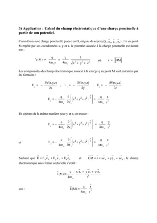 3) Application : Calcul du champ électrostatique d’une charge ponctuelle à
partir de son potentiel.
                                                        r r r
Considérons une charge ponctuelle placée en O, origine du repère (O ; e z , e z , e z ) . En un point
M repéré par ses coordonnées x, y et z, le potentiel associé à la charge ponctuelle est donné
par :

                             q                   q                      1                                                          uuu
                                                                                                                                     r
             V(M) =                   =                                                                  où           r = OM
                           4πε o r            4πε o               2
                                                                 x + y + z
                                                                             2               2




Les composantes du champ électrostatique associé à la charge q au point M sont calculées par
les formules :

                      ∂V(x,y,z)                                       ∂V(x,y,z)                                           ∂V(x,y,z)
           Ex = −                         ,      Ey = −                                              ,   Ez = −
                           ∂x                                                ∂y                                                   ∂z

                                                      ∂  2 2 2
                                                                                     )
                                                                                                     
                                                             (
                                                                                              1
                                          q                                                  −2          q        x
                           Ex = −                        x +y +z                                    =
                                      4πε o          ∂x 
                                                                                                    
                                                                                                       4πε o     r
                                                                                                                      3




En opérant de la même manière pour y et z, on trouve :

                                                     ∂  2 2 2
                                                                                         )
                                                                                                     
                                                             (
                                                                                              1
                                          q                                                  −2           q           y
                           Ey = −                        x +y +z                                     =
                                         4πε o       ∂y 
                                                                                                    
                                                                                                        4πε o        r
                                                                                                                          3




                                                     ∂  2 2 2
                                                                                     )
                                                                                                     
                                                             (
                                                                                              1
                                          q                                                  −2          q        z
et                         Ez = −                        x +y +z                                    =
                                         4πε o       ∂z 
                                                                                                    
                                                                                                       4πε o     r
                                                                                                                      3




               r       r             r               r                                   uuu r
                                                                                           r                  r               r        r
Sachant que E = E x e x + E y e y + E z e z                             et               OM = r = xe x + ye y + ze z , le champ
électrostatique sous forme vectorielle s’écrit :
                                                                       r             u
                                                                                     r                   r
                                     r                   q            x ex + y e y + z ez
                                     E(M) =                                              3
                                                     4πε o                           r

                                                                                                 r
                                                         r                       q               r
soit :                                                   E(M) =                                  3
                                                                           4πε o r
 