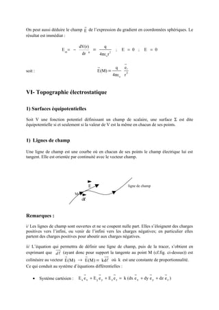 r
On peut aussi déduire le champ E de l’expression du gradient en coordonnées sphériques. Le
résultat est immédiat :

                                   dV(r)               q
                     E rθ = −              φ
                                               =             2
                                                                     ;   E = 0 ;         E = 0
                                     dr            4πε o r

                                                                          r
                                                   r                 q    er
soit :                                             E(M) =                  2
                                                                 4πε o r



VI- Topographie électrostatique

1) Surfaces équipotentielles

Soit V une fonction potentiel définissant un champ de scalaire, une surface Σ est dite
équipotentielle si et seulement si la valeur de V est la même en chacun de ses points.


1) Lignes de champ

Une ligne de champ est une courbe où en chacun de ses points le champ électrique lui est
tangent. Elle est orientée par continuité avec le vecteur champ.




                                           E                                   ligne de champ

                               M
                                     dl


Remarques :

i/ Les lignes de champ sont ouvertes et ne se coupent nulle part. Elles s’éloignent des charges
positives vers l’infini, ou venir de l’infini vers les charges négatives; en particulier elles
partent des charges positives pour aboutir aux charges négatives.

ii/ L’équation qui permettra de définir une ligne de champ, puis de la tracer, s’obtient en
                uur
exprimant que d l (ayant donc pour support la tangente au point M (cf.fig. ci-dessus)) est
                       r               r               uu
                                                        r
colinéaire au vecteur E(M) → E(M) = kdl où k est une constante de proportionnalité.
Ce qui conduit au système d’équations différentielles :
                                      r            r             r                r         r    r
    •    Système cartésien :       E x e x + E y e y + E z e z = k (dx e x + dy e y + dz e z )
 