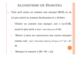 10
 Tant qu’il existe un sommet non marqué (M≠X) ou on
n’a pas arrivé au sommet destinataire (x ≠ d) faire:
1. Choisir un sommet non marqué, soit x (xX-M),
ayant le plus petit  [(x) = min {(y) tq xX-M}]
2. Mettre à jours ses successeurs non encore marqués
comme suit: (y) = min ((y), (x)+lxy) tel que y+(x)  (X-
M)
3. Marquer le sommet x [M = M  {x}]
ALGORITHME DE DIJKSTRA
 