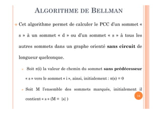 14
 Cet algorithme permet de calculer le PCC d’un sommet «
s » à un sommet « d » ou d’un sommet « s » à tous les
autres sommets dans un graphe orienté sans circuit de
longueur quelconque.
 Soit (i) la valeur de chemin du sommet sans prédécesseur
« s » vers le sommet « i », ainsi, initialement : (s) = 0
 Soit M l’ensemble des sommets marqués, initialement il
contient « s » (M = {s} )
ALGORITHME DE BELLMAN
 