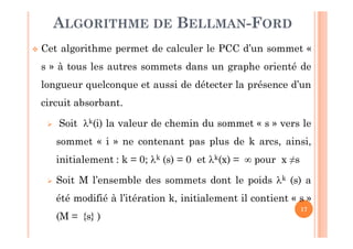 17
 Cet algorithme permet de calculer le PCC d’un sommet «
s » à tous les autres sommets dans un graphe orienté de
longueur quelconque et aussi de détecter la présence d’un
circuit absorbant.
 Soit k(i) la valeur de chemin du sommet « s » vers le
sommet « i » ne contenant pas plus de k arcs, ainsi,
initialement : k = 0; k (s) = 0 et k(x) =  pour x ≠s
 Soit M l’ensemble des sommets dont le poids k (s) a
été modifié à l’itération k, initialement il contient « s »
(M = {s} )
ALGORITHME DE BELLMAN-FORD
 