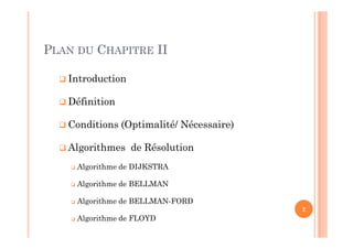  Introduction
 Définition
 Conditions (Optimalité/ Nécessaire)
 Algorithmes de Résolution
 Algorithme de DIJKSTRA
 Algorithme de BELLMAN
 Algorithme de BELLMAN-FORD
 Algorithme de FLOYD
2
PLAN DU CHAPITRE II
 