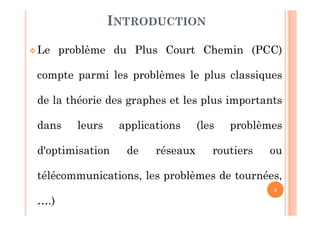 3
 Le problème du Plus Court Chemin (PCC)
compte parmi les problèmes le plus classiques
de la théorie des graphes et les plus importants
dans leurs applications (les problèmes
d'optimisation de réseaux routiers ou
télécommunications, les problèmes de tournées,
….)
INTRODUCTION
 