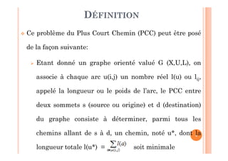 4
 Ce problème du Plus Court Chemin (PCC) peut être posé
de la façon suivante:
 Etant donné un graphe orienté valué G (X,U,L), on
associe à chaque arc u(i,j) un nombre réel l(u) ou lij,
appelé la longueur ou le poids de l’arc, le PCC entre
deux sommets s (source ou origine) et d (destination)
du graphe consiste à déterminer, parmi tous les
chemins allant de s à d, un chemin, noté u*, dont la
longueur totale l(u*) = soit minimale
DÉFINITION
 