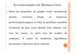7
 Selon les propriétés du graphe traité (orienté/non
orienté, avec/sans circuit ou longueurs
positives/quelconques) et selon le problème considéré
(recherche du plus court chemin d'un sommet vers
tous les autres, ou entre tous les couples de
sommets), il existe de nombreux algorithmes
permettant l'obtention d'une solution.
ALGORITHMES DE RÉSOLUTION
 