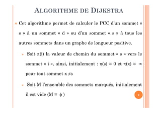 9
 Cet algorithme permet de calculer le PCC d’un sommet «
s » à un sommet « d » ou d’un sommet « s » à tous les
autres sommets dans un graphe de longueur positive.
 Soit (i) la valeur de chemin du sommet « s » vers le
sommet « i », ainsi, initialement : (s) = 0 et (x) = 
pour tout sommet x ≠s
 Soit M l’ensemble des sommets marqués, initialement
il est vide (M =  )
ALGORITHME DE DIJKSTRA
 