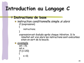 Introduction au Langage C
   Instructions de base
     instruction conditionnelle simple si alors
      if (expression)
      {
           instructions;
      }
      expression est évaluée après chaque itération. Si le
          résultat est vrai alors les instructions sont exécutées
          sinon on sort de la boucle.
     exemple
      int i =5;
      int n;
      if (i<=20)
      {
           n =0;
      }
                                                                14
 