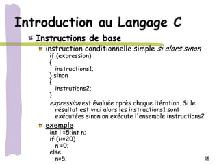Introduction au Langage C
   Instructions de base
     instruction conditionnelle simple si alors sinon
      if (expression)
      {
        instructions1;
      } sinon
      {
        instrutions2;
      }
      expression est évaluée après chaque itération. Si le
        résultat est vrai alors les instructions1 sont
        exécutées sinon on exécute l'ensemble instructions2
     exemple
      int i =5;int n;
      if (i<=20)
        n =0;
      else
        n=5;                                                  15
 