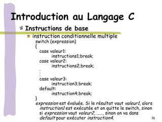 Introduction au Langage C
  Instructions de base
    instruction conditionnelle multiple
     switch (expression)
     {
       case valeur1:
             instructions1;break;
       case valeur2:
             instructions2;break;
       .
       .
       .
       case valeur3:
             instruction3;break;
       default:
             instruction4;break;
     }
     expression est évaluée. Si le résultat vaut valeur1, alors
       instruction1 est exécutée et on quitte le switch, sinon
       si expression vaut valeur2, ……, sinon on va dans
       default pour exécuter instruction4.                     16
 