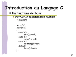 Introduction au Langage C
  Instructions de base
    instruction conditionnelle multiple
      exemple

     int c='a';
     switch (c)
     {
       case 'a':
             file();break;
       case 'b':
             save();break;
       case 'q':
             quitter();break;
       default:
             beep();break;
     }

                                          17
 