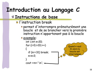 Introduction au Langage C
  Instructions de base
    l'instruction break
      permet d'interrompre prématurément une
      boucle et de se brancher vers la première
      instruction n'appartenant pas à la boucle
      exemple:
       int i;int n=20;
       for (i=0;i<10;i++)          Quand n vaut
       {                            31 alors la
         if (n==31) break;          boucle est
                                   interrompue
         n=n+2;
       }
       cout <<n<<'n';

                                                  18
 