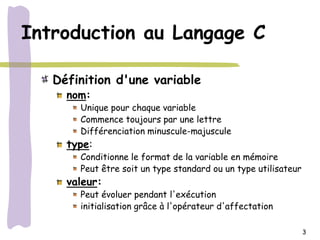 Introduction au Langage C

   Définition d'une variable
     nom:
       Unique pour chaque variable
       Commence toujours par une lettre
       Différenciation minuscule-majuscule
     type:
       Conditionne le format de la variable en mémoire
       Peut être soit un type standard ou un type utilisateur
     valeur:
       Peut évoluer pendant l'exécution
       initialisation grâce à l'opérateur d'affectation

                                                                3
 
