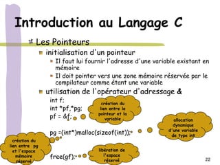 Introduction au Langage C
            Les Pointeurs
                initialisation d'un pointeur
                   Il faut lui fournir l'adresse d'une variable existant en
                   mémoire
                   Il doit pointer vers une zone mémoire réservée par le
                   compilateur comme étant une variable
                utilisation de l'opérateur d'adressage &
                 int f;              création du
                 int *pf,*pg;       lien entre le
                                   pointeur et la
                 pf = &f;              variable               allocation
                                                              dynamique
                                                            d'une variable
                 pg =(int*)malloc(sizeof(int));              de type int
  création du    .
lien entre pg
  et l'espace    .                 libération de
   mémoire       free(gf);            l'espace
    réservé                            réservé                               22
 