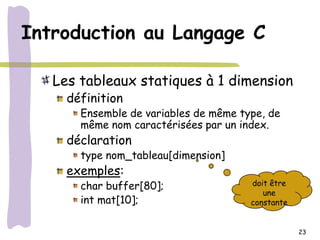 Introduction au Langage C

   Les tableaux statiques à 1 dimension
     définition
       Ensemble de variables de même type, de
       même nom caractérisées par un index.
     déclaration
       type nom_tableau[dimension]
     exemples:
       char buffer[80];                doit être
                                          une
       int mat[10];                    constante


                                                   23
 