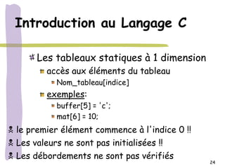 Introduction au Langage C

       Les tableaux statiques à 1 dimension
          accès aux éléments du tableau
            Nom_tableau[indice]
          exemples:
            buffer[5] = 'c';
            mat[6] = 10;
 le premier élément commence à l'indice 0 !!
 Les valeurs ne sont pas initialisées !!
 Les débordements ne sont pas vérifiés
                                                24
 