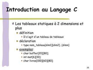 Introduction au Langage C

   Les tableaux statiques à 2 dimensions et
   plus
     définition
       Il s'agit d'un tableau de tableaux
     déclaration
       type nom_tableau[dim1][dim2]…[dimn]
     exemples:
       char buffer[20][80];
       int mat[6][10];
       char livres[100][60][80];

                                              25
 