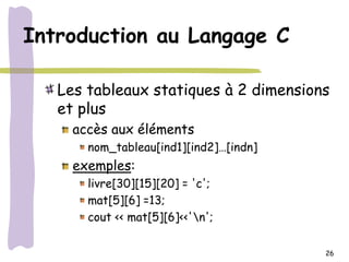 Introduction au Langage C

   Les tableaux statiques à 2 dimensions
   et plus
     accès aux éléments
       nom_tableau[ind1][ind2]…[indn]
     exemples:
       livre[30][15][20] = 'c';
       mat[5][6] =13;
       cout << mat[5][6]<<'n';

                                        26
 