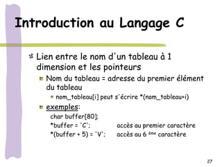 Introduction au Langage C

   Lien entre le nom d'un tableau à 1
   dimension et les pointeurs
     Nom du tableau = adresse du premier élément
     du tableau
        nom_tableau[i] peut s'écrire *(nom_tableau+i)
     exemples:
      char buffer[80];
      *buffer = 'C';         accès au premier caractère
      *(buffer + 5) = 'V';   accès au 6 ème caractère



                                                          27
 