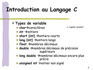 Introduction au Langage C

   Types de variable
     charcaractères                [..] signifie facultatif


     int entiers
     short [int] entiers courts
     long [int] entiers longs
     float nombres décimaux
     double nombres décimaux de précision
                   supérieure
     long double nombres décimaux encore plus
                   précis
     unsigned int entier non signé
                                                               4
 