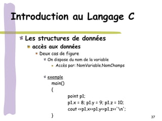 Introduction au Langage C

  Les structures de données
    accès aux données
      Deux cas de figure
         On dispose du nom de la variable
             Accès par: NomVariable.NomChamps

         exemple
           main()
           {
                    point p1;
                    p1.x = 8; p1.y = 9; p1.z = 10;
                    cout <<p1.x<<p1.y<<p1.z<<'n';
           }                                         37
 