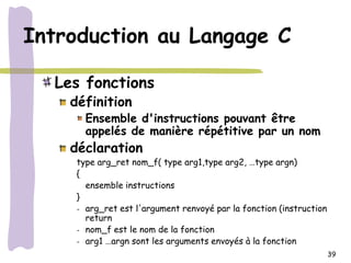 Introduction au Langage C

  Les fonctions
    définition
       Ensemble d'instructions pouvant être
       appelés de manière répétitive par un nom
    déclaration
     type arg_ret nom_f( type arg1,type arg2, …type argn)
     {
       ensemble instructions
     }
     - arg_ret est l'argument renvoyé par la fonction (instruction
       return
     - nom_f est le nom de la fonction
     - arg1 …argn sont les arguments envoyés à la fonction
                                                                     39
 
