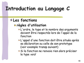 Introduction au Langage C

  Les fonctions
    règles d'utilisation
      L'ordre, le type et le nombre des arguments
      doivent être respectés lors de l'appel de la
      fonction
      L'appel d'une fonction doit être située après
      sa déclaration ou celle de son prototype
      (voir exemple transp suivant)
      Si la fonction ne renvoie rien alors préciser
      le type void

                                                  40
 