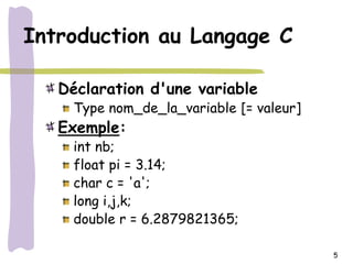 Introduction au Langage C

   Déclaration d'une variable
     Type nom_de_la_variable [= valeur]
   Exemple:
     int nb;
     float pi = 3.14;
     char c = 'a';
     long i,j,k;
     double r = 6.2879821365;

                                          5
 