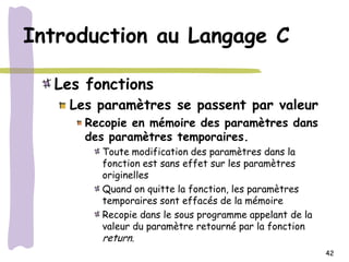 Introduction au Langage C

  Les fonctions
    Les paramètres se passent par valeur
      Recopie en mémoire des paramètres dans
      des paramètres temporaires.
        Toute modification des paramètres dans la
        fonction est sans effet sur les paramètres
        originelles
        Quand on quitte la fonction, les paramètres
        temporaires sont effacés de la mémoire
        Recopie dans le sous programme appelant de la
        valeur du paramètre retourné par la fonction
        return.
                                                        42
 